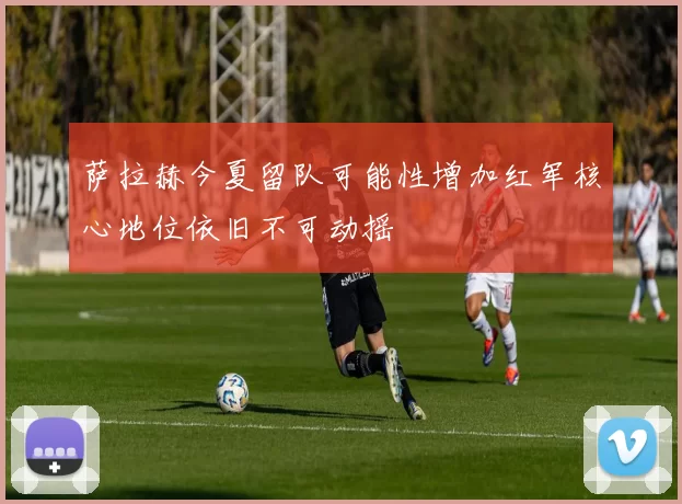 萨拉赫今夏留队可能性增加红军核心地位依旧不可动摇