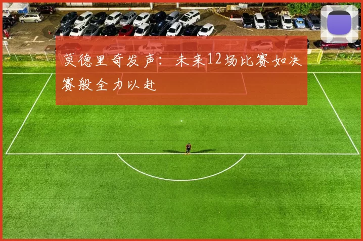 莫德里奇发声：未来12场比赛如决赛般全力以赴