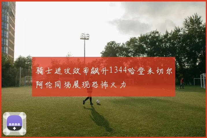 骑士进攻效率飙升1344哈登米切尔阿伦同场展现恐怖火力