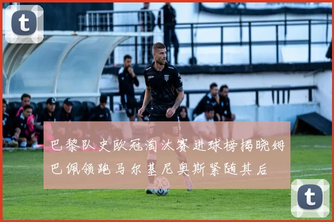 巴黎队史欧冠淘汰赛进球榜揭晓姆巴佩领跑马尔基尼奥斯紧随其后