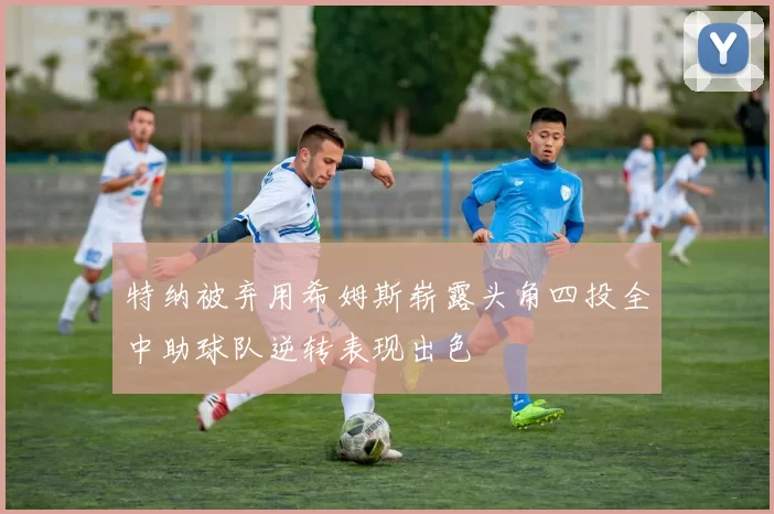 特纳被弃用希姆斯崭露头角四投全中助球队逆转表现出色
