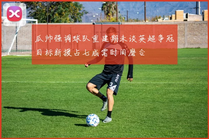 瓜帅强调球队重建期未谈英超争冠目标新援占七成需时间磨合