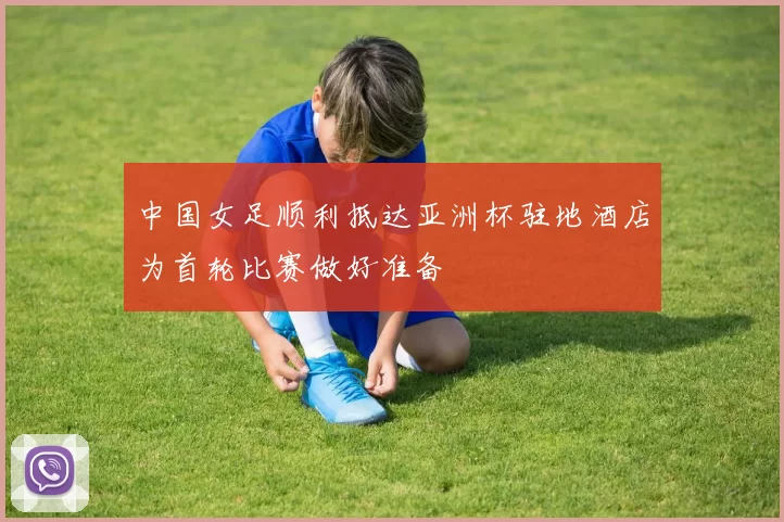 中国女足顺利抵达亚洲杯驻地酒店为首轮比赛做好准备