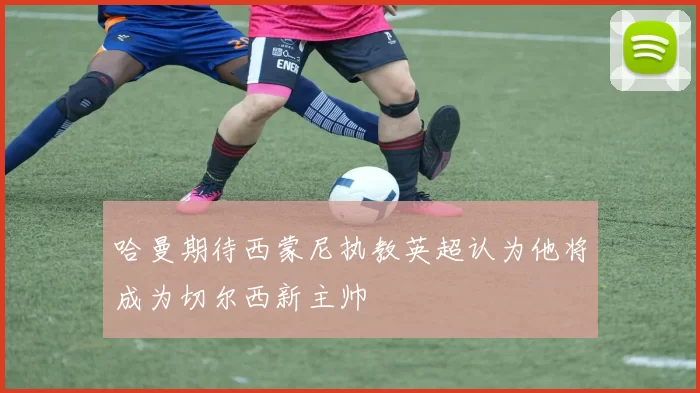 哈曼期待西蒙尼执教英超认为他将成为切尔西新主帅