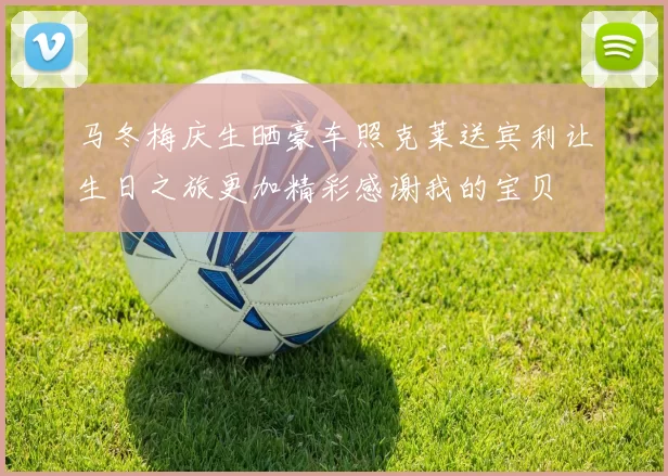 马冬梅庆生晒豪车照克莱送宾利让生日之旅更加精彩感谢我的宝贝