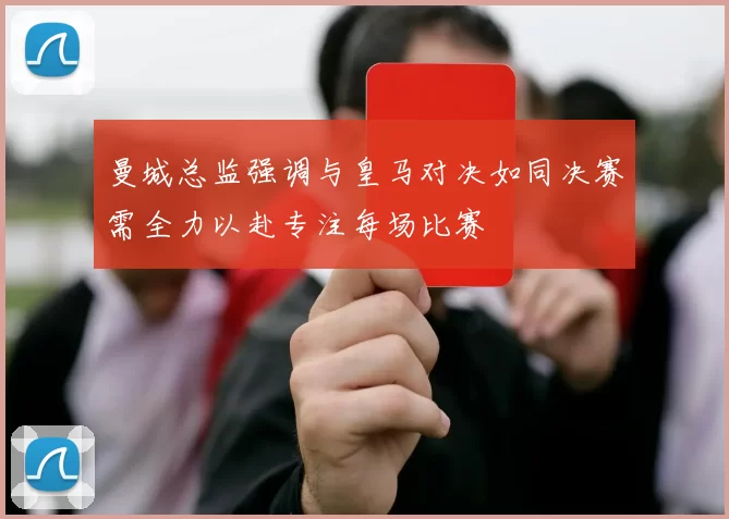 曼城总监强调与皇马对决如同决赛需全力以赴专注每场比赛