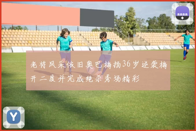 老将风采依旧奥巴梅扬36岁逆袭梅开二度并完成绝杀秀场精彩