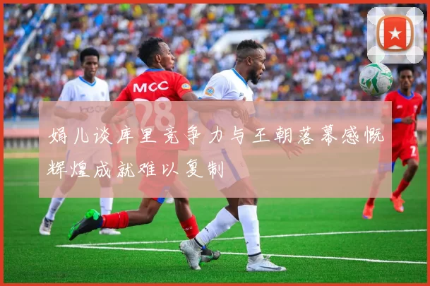 娟儿谈库里竞争力与王朝落幕感慨辉煌成就难以复制