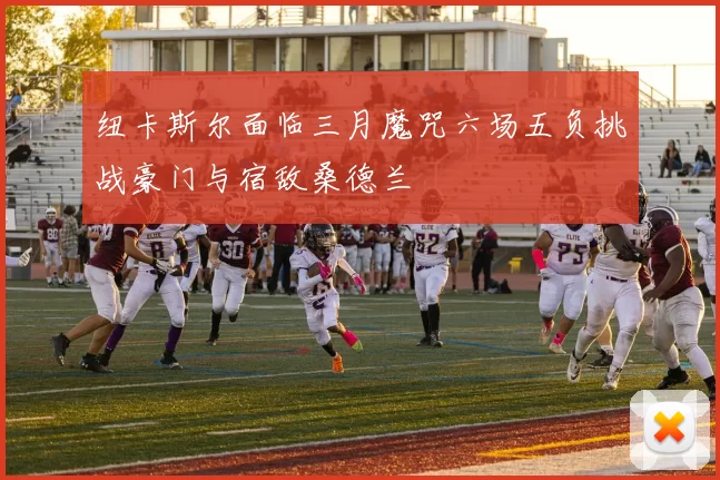 纽卡斯尔面临三月魔咒六场五负挑战豪门与宿敌桑德兰