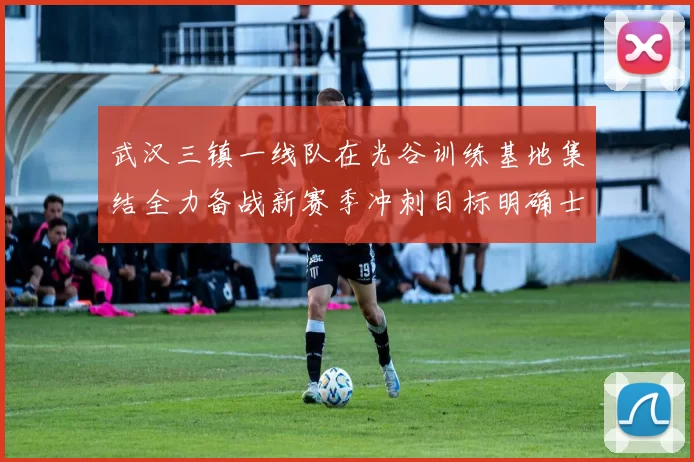 武汉三镇一线队在光谷训练基地集结全力备战新赛季冲刺目标明确士气高涨