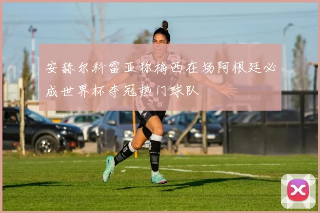 安赫尔科雷亚称梅西在场阿根廷必成世界杯夺冠热门球队