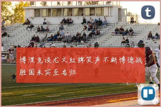 博涅克谈尤文红牌笑声不断博德战胜国米实至名归