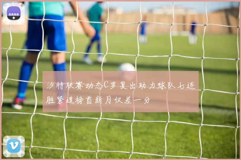 沙特联赛动态C罗复出助力球队七连胜紧追榜首新月仅差一分