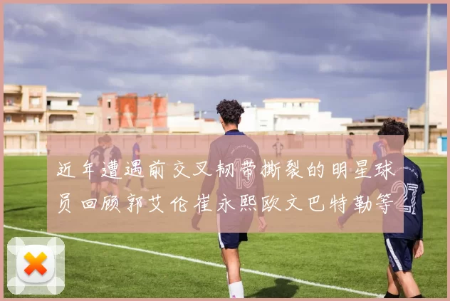近年遭遇前交叉韧带撕裂的明星球员回顾郭艾伦崔永熙欧文巴特勒等人